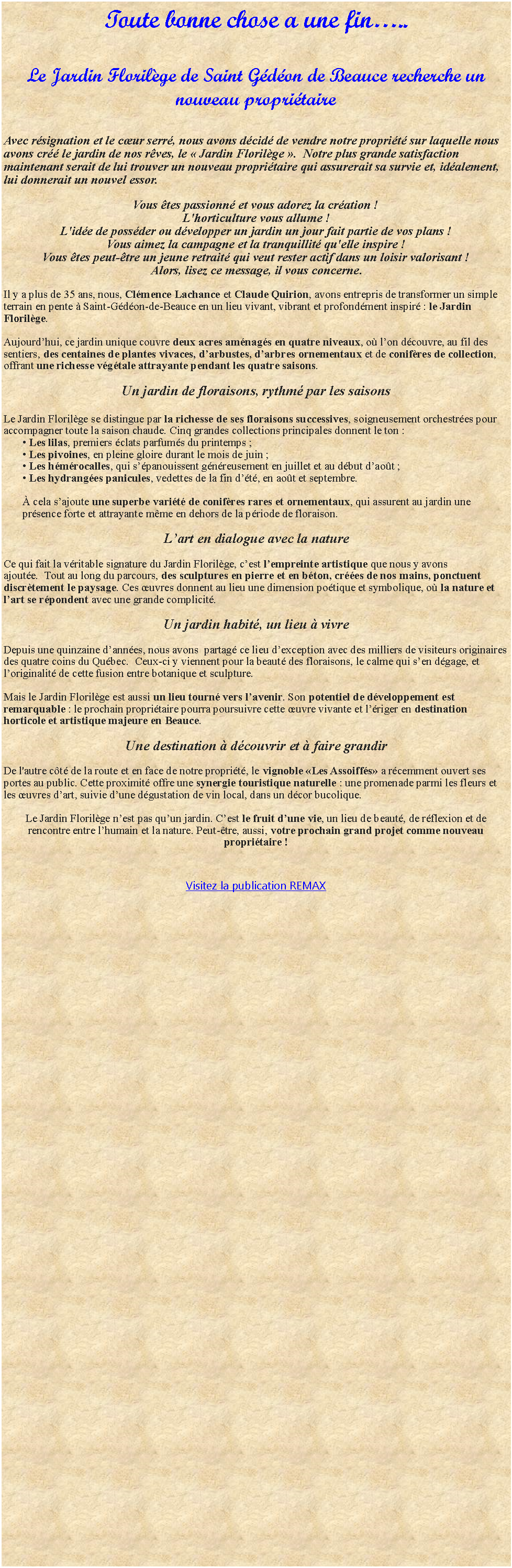 Zone de Texte: Toute bonne chose a une fin..Le Jardin Florilge de Saint Gdon de Beauce recherche un nouveau propritaireAvec rsignation et le cur serr, nous avons dcid de vendre notre proprit sur laquelle nous avons cr le jardin de nos rves, le  Jardin Florilge .  Notre plus grande satisfaction maintenant serait de lui trouver un nouveau propritaire qui assurerait sa survie et, idalement, lui donnerait un nouvel essor.Vous tes passionn et vous adorez la cration !L'horticulture vous allume !L'ide de possder ou dvelopper un jardin un jour fait partie de vos plans !Vous aimez la campagne et la tranquillit qu'elle inspire !Vous tes peut-tre un jeune retrait qui veut rester actif dans un loisir valorisant !Alors, lisez ce message, il vous concerne. Il y a plus de 35 ans, nous, Clmence Lachance et Claude Quirion, avons entrepris de transformer un simple terrain en pente  Saint-Gdon-de-Beauce en un lieu vivant, vibrant et profondment inspir : le Jardin Florilge.Aujourdhui, ce jardin unique couvre deux acres amnags en quatre niveaux, o lon dcouvre, au fil des sentiers, des centaines de plantes vivaces, darbustes, darbres ornementaux et de conifres de collection, offrant une richesse vgtale attrayante pendant les quatre saisons.Un jardin de floraisons, rythm par les saisons  Le Jardin Florilge se distingue par la richesse de ses floraisons successives, soigneusement orchestres pour accompagner toute la saison chaude. Cinq grandes collections principales donnent le ton : Les lilas, premiers clats parfums du printemps ; Les pivoines, en pleine gloire durant le mois de juin ; Les hmrocalles, qui spanouissent gnreusement en juillet et au dbut daot ; Les hydranges panicules, vedettes de la fin dt, en aot et septembre. cela sajoute une superbe varit de conifres rares et ornementaux, qui assurent au jardin une prsence forte et attrayante mme en dehors de la priode de floraison.Lart en dialogue avec la natureCe qui fait la vritable signature du Jardin Florilge, cest lempreinte artistique que nous y avons ajoute.  Tout au long du parcours, des sculptures en pierre et en bton, cres de nos mains, ponctuent discrtement le paysage. Ces uvres donnent au lieu une dimension potique et symbolique, o la nature et lart se rpondent avec une grande complicit.Un jardin habit, un lieu  vivre Depuis une quinzaine dannes, nous avons  partag ce lieu dexception avec des milliers de visiteurs originaires des quatre coins du Qubec.  Ceux-ci y viennent pour la beaut des floraisons, le calme qui sen dgage, et loriginalit de cette fusion entre botanique et sculpture.Mais le Jardin Florilge est aussi un lieu tourn vers lavenir. Son potentiel de dveloppement est remarquable : le prochain propritaire pourra poursuivre cette uvre vivante et lriger en destination horticole et artistique majeure en Beauce.Une destination  dcouvrir et  faire grandirDe l'autre ct de la route et en face de notre proprit, le vignoble Les Assoiffs a rcemment ouvert ses portes au public. Cette proximit offre une synergie touristique naturelle : une promenade parmi les fleurs et les uvres dart, suivie dune dgustation de vin local, dans un dcor bucolique.Le Jardin Florilge nest pas quun jardin. Cest le fruit dune vie, un lieu de beaut, de rflexion et de rencontre entre lhumain et la nature. Peut-tre, aussi, votre prochain grand projet comme nouveau propritaire ! Ouvrir la page pour les autres informations concernant notre propritREMAX